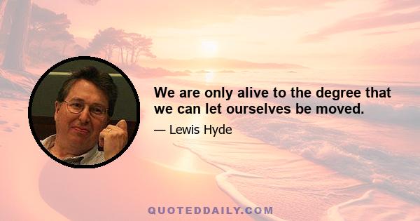 We are only alive to the degree that we can let ourselves be moved.