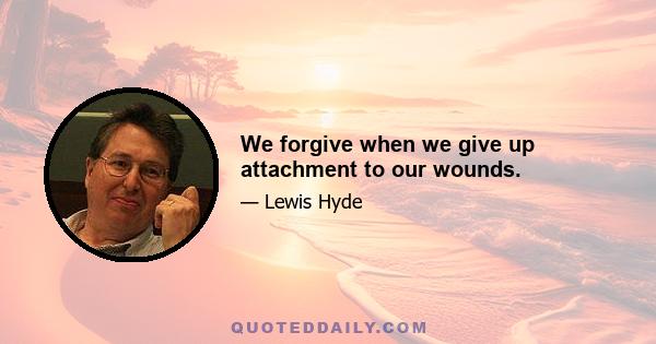 We forgive when we give up attachment to our wounds.