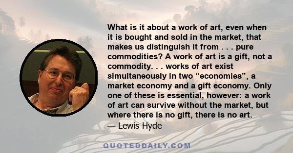 What is it about a work of art, even when it is bought and sold in the market, that makes us distinguish it from . . . pure commodities? A work of art is a gift, not a commodity. . . works of art exist simultaneously in 