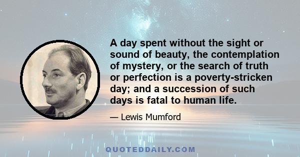 A day spent without the sight or sound of beauty, the contemplation of mystery, or the search of truth or perfection is a poverty-stricken day; and a succession of such days is fatal to human life.