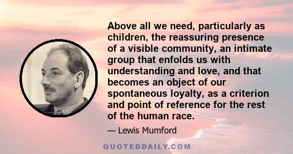 Above all we need, particularly as children, the reassuring presence of a visible community, an intimate group that enfolds us with understanding and love, and that becomes an object of our spontaneous loyalty, as a