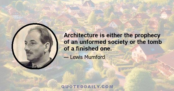 Architecture is either the prophecy of an unformed society or the tomb of a finished one.