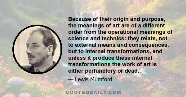 Because of their origin and purpose, the meanings of art are of a different order from the operational meanings of science and technics: they relate, not to external means and consequences, but to internal