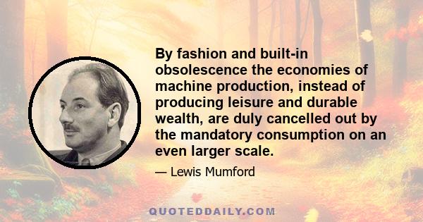 By fashion and built-in obsolescence the economies of machine production, instead of producing leisure and durable wealth, are duly cancelled out by the mandatory consumption on an even larger scale.