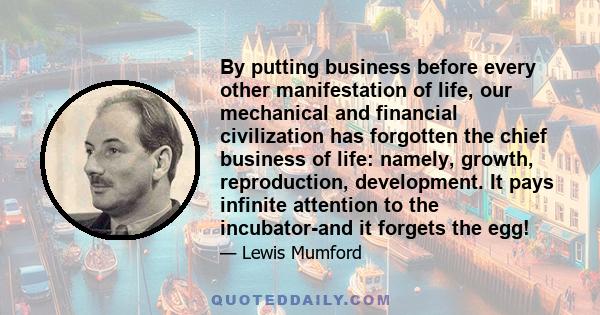 By putting business before every other manifestation of life, our mechanical and financial civilization has forgotten the chief business of life: namely, growth, reproduction, development. It pays infinite attention to