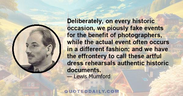 Deliberately, on every historic occasion, we piously fake events for the benefit of photographers, while the actual event often occurs in a different fashion; and we have the effrontery to call these artful dress