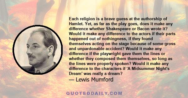 Each religion is a brave guess at the authorship of Hamlet. Yet, as far as the play goes, does it make any difference whether Shakespeare or Bacon wrote it? Would it make any difference to the actors if their parts