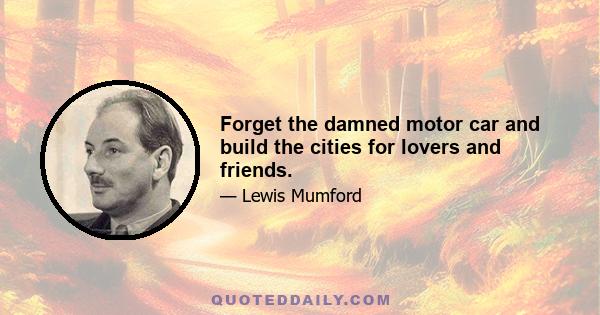 Forget the damned motor car and build the cities for lovers and friends.