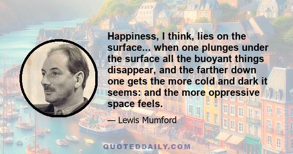 Happiness, I think, lies on the surface... when one plunges under the surface all the buoyant things disappear, and the farther down one gets the more cold and dark it seems: and the more oppressive space feels.