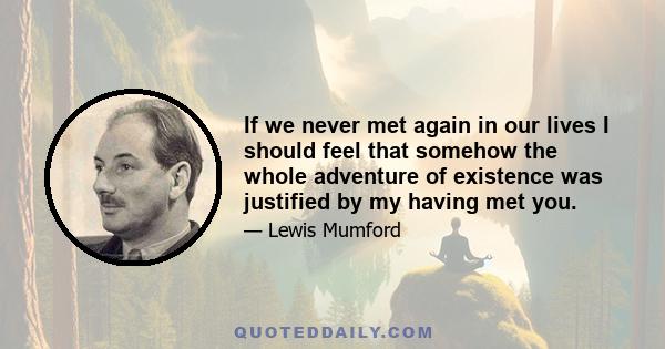 If we never met again in our lives I should feel that somehow the whole adventure of existence was justified by my having met you.