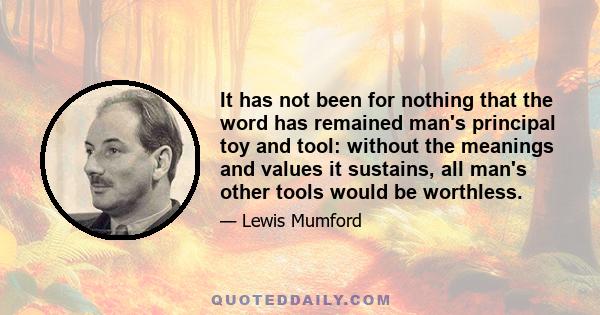 It has not been for nothing that the word has remained man's principal toy and tool: without the meanings and values it sustains, all man's other tools would be worthless.