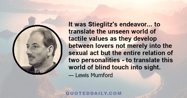 It was Stieglitz's endeavor... to translate the unseen world of tactile values as they develop between lovers not merely into the sexual act but the entire relation of two personalities - to translate this world of