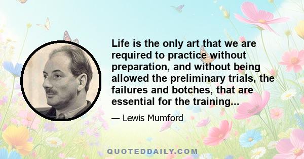 Life is the only art that we are required to practice without preparation, and without being allowed the preliminary trials, the failures and botches, that are essential for the training...