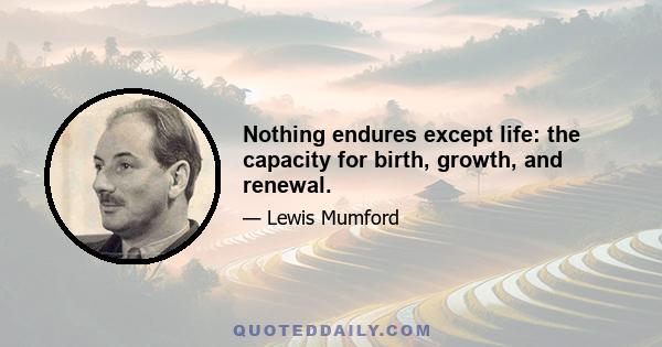 Nothing endures except life: the capacity for birth, growth, and renewal.