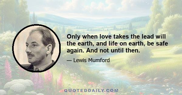 Only when love takes the lead will the earth, and life on earth, be safe again. And not until then.