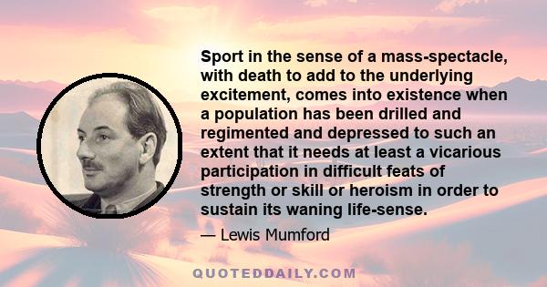 Sport in the sense of a mass-spectacle, with death to add to the underlying excitement, comes into existence when a population has been drilled and regimented and depressed to such an extent that it needs at least a