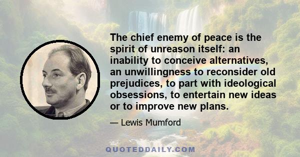 The chief enemy of peace is the spirit of unreason itself: an inability to conceive alternatives, an unwillingness to reconsider old prejudices, to part with ideological obsessions, to entertain new ideas or to improve