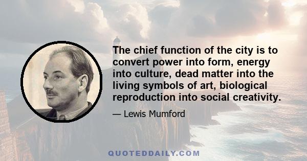 The chief function of the city is to convert power into form, energy into culture, dead matter into the living symbols of art, biological reproduction into social creativity.