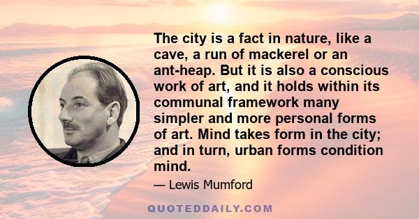 The city is a fact in nature, like a cave, a run of mackerel or an ant-heap. But it is also a conscious work of art, and it holds within its communal framework many simpler and more personal forms of art. Mind takes