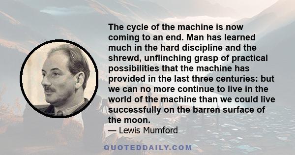 The cycle of the machine is now coming to an end. Man has learned much in the hard discipline and the shrewd, unflinching grasp of practical possibilities that the machine has provided in the last three centuries: but