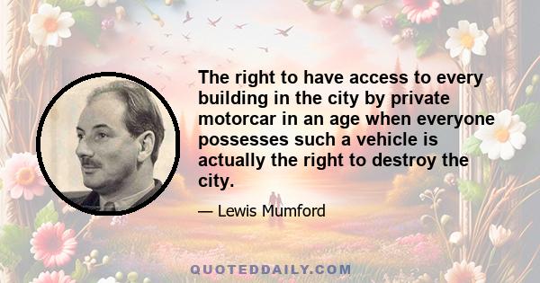 The right to have access to every building in the city by private motorcar in an age when everyone possesses such a vehicle is actually the right to destroy the city.