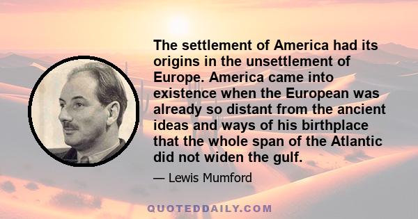 The settlement of America had its origins in the unsettlement of Europe. America came into existence when the European was already so distant from the ancient ideas and ways of his birthplace that the whole span of the