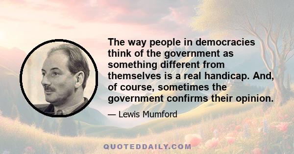 The way people in democracies think of the government as something different from themselves is a real handicap. And, of course, sometimes the government confirms their opinion.