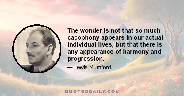 The wonder is not that so much cacophony appears in our actual individual lives, but that there is any appearance of harmony and progression.