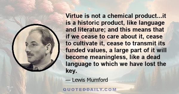 Virtue is not a chemical product...it is a historic product, like language and literature; and this means that if we cease to care about it, cease to cultivate it, cease to transmit its funded values, a large part of it 