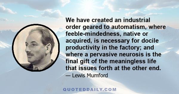 We have created an industrial order geared to automatism, where feeble-mindedness, native or acquired, is necessary for docile productivity in the factory; and where a pervasive neurosis is the final gift of the