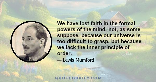 We have lost faith in the formal powers of the mind, not, as some suppose, because our universe is too difficult to grasp, but because we lack the inner principle of order.