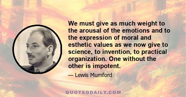 We must give as much weight to the arousal of the emotions and to the expression of moral and esthetic values as we now give to science, to invention, to practical organization. One without the other is impotent.