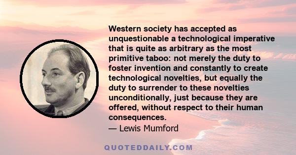 Western society has accepted as unquestionable a technological imperative that is quite as arbitrary as the most primitive taboo: not merely the duty to foster invention and constantly to create technological novelties, 