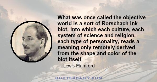 What was once called the objective world is a sort of Rorschach ink blot, into which each culture, each system of science and religion, each type of personality, reads a meaning only remotely derived from the shape and