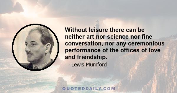 Without leisure there can be neither art nor science nor fine conversation, nor any ceremonious performance of the offices of love and friendship.