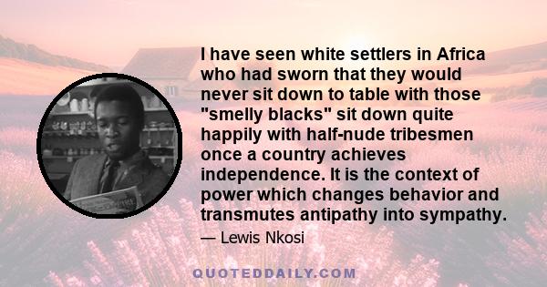 I have seen white settlers in Africa who had sworn that they would never sit down to table with those smelly blacks sit down quite happily with half-nude tribesmen once a country achieves independence. It is the context 