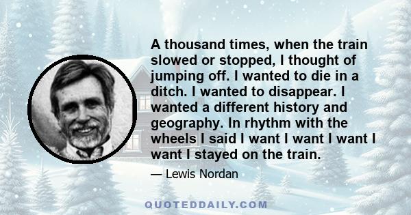 A thousand times, when the train slowed or stopped, I thought of jumping off. I wanted to die in a ditch. I wanted to disappear. I wanted a different history and geography. In rhythm with the wheels I said I want I want 