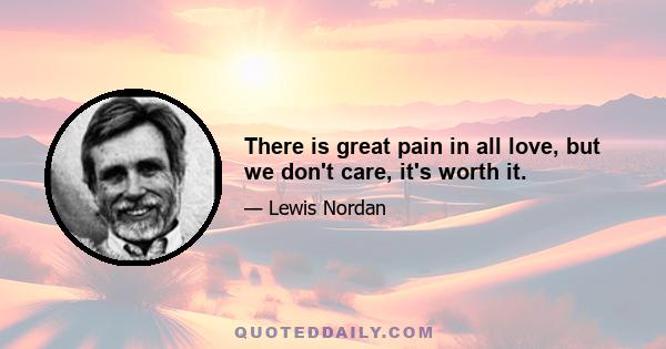 There is great pain in all love, but we don't care, it's worth it.