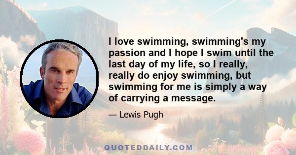 I love swimming, swimming's my passion and I hope I swim until the last day of my life, so I really, really do enjoy swimming, but swimming for me is simply a way of carrying a message.