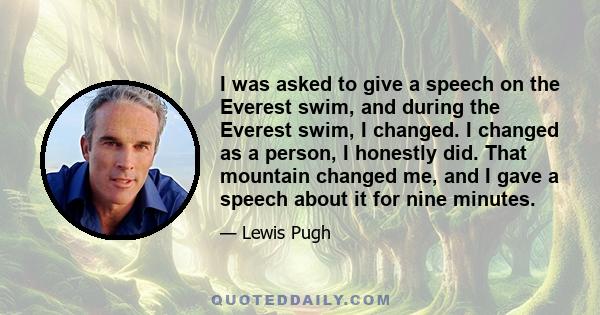 I was asked to give a speech on the Everest swim, and during the Everest swim, I changed. I changed as a person, I honestly did. That mountain changed me, and I gave a speech about it for nine minutes.