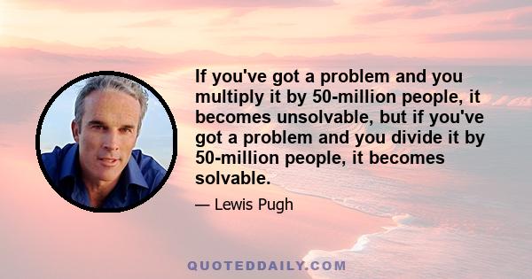 If you've got a problem and you multiply it by 50-million people, it becomes unsolvable, but if you've got a problem and you divide it by 50-million people, it becomes solvable.