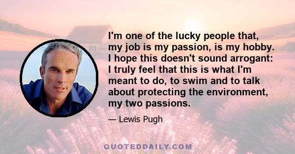 I'm one of the lucky people that, my job is my passion, is my hobby. I hope this doesn't sound arrogant: I truly feel that this is what I'm meant to do, to swim and to talk about protecting the environment, my two