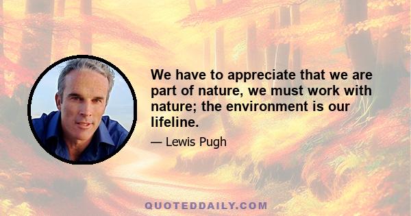 We have to appreciate that we are part of nature, we must work with nature; the environment is our lifeline.