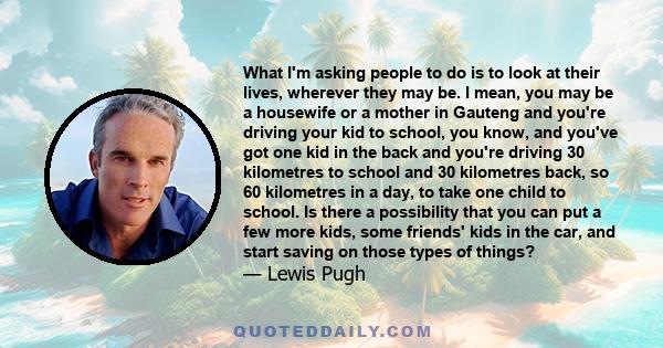 What I'm asking people to do is to look at their lives, wherever they may be. I mean, you may be a housewife or a mother in Gauteng and you're driving your kid to school, you know, and you've got one kid in the back and 