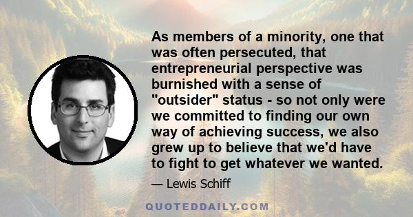 As members of a minority, one that was often persecuted, that entrepreneurial perspective was burnished with a sense of outsider status - so not only were we committed to finding our own way of achieving success, we