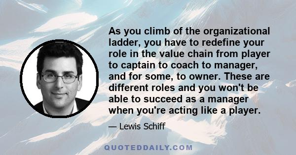 As you climb of the organizational ladder, you have to redefine your role in the value chain from player to captain to coach to manager, and for some, to owner. These are different roles and you won't be able to succeed 