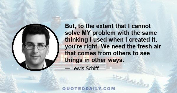 But, to the extent that I cannot solve MY problem with the same thinking I used when I created it, you're right. We need the fresh air that comes from others to see things in other ways.