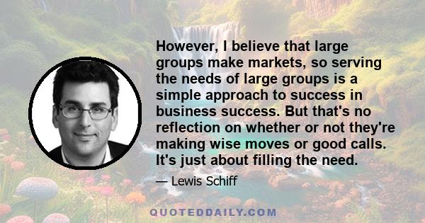 However, I believe that large groups make markets, so serving the needs of large groups is a simple approach to success in business success. But that's no reflection on whether or not they're making wise moves or good