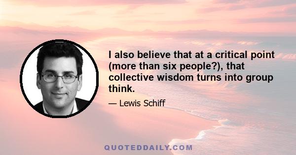 I also believe that at a critical point (more than six people?), that collective wisdom turns into group think.