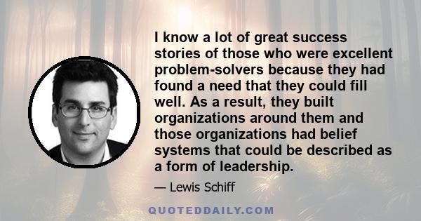 I know a lot of great success stories of those who were excellent problem-solvers because they had found a need that they could fill well. As a result, they built organizations around them and those organizations had